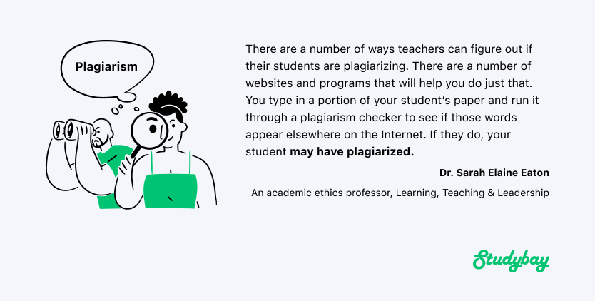 There are a number of ways teachers can figure out if their students are plagiarizing. There are a number of websites and programs that will help you do just that. You type in a portion of your student's paper and run it through a plagiarism checker to see if those words appear elsewhere on the Internet. If they do, your student may have plagiarized. Quote by Dr. Sarah Elaine Eaton